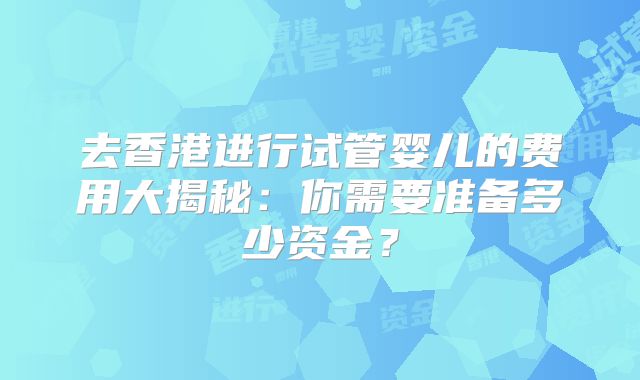 去香港进行试管婴儿的费用大揭秘：你需要准备多少资金？