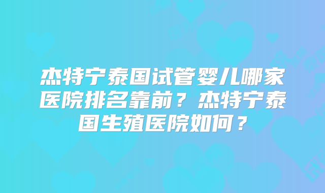 杰特宁泰国试管婴儿哪家医院排名靠前?杰特宁泰国生殖医院如何?