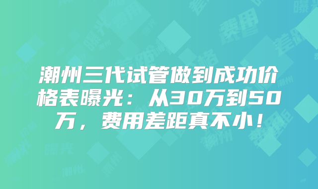 潮州三代试管做到成功价格表曝光：从30万到50万，费用差距真不小！