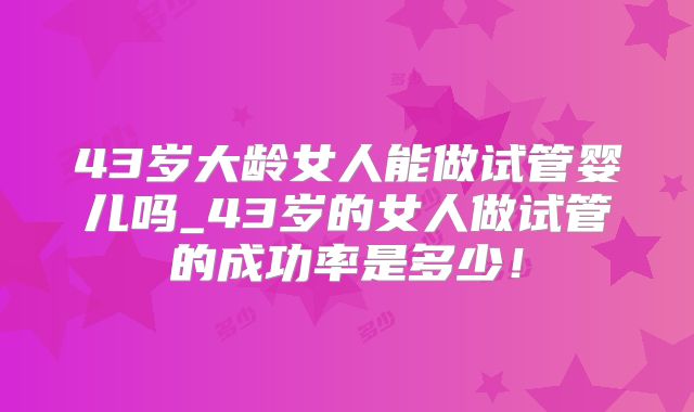 43岁大龄女人能做试管婴儿吗_43岁的女人做试管的成功率是多少！