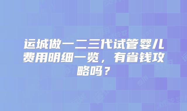 运城做一二三代试管婴儿费用明细一览,有省钱攻略吗?