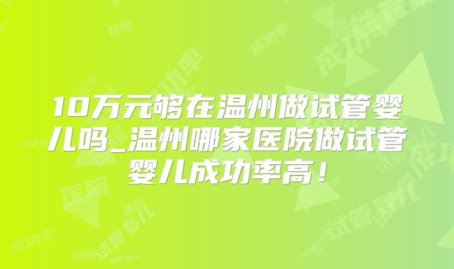 10万元够在温州做试管婴儿吗_温州哪家医院做试管婴儿成功率高！