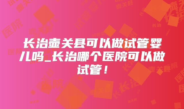 长治壶关县可以做试管婴儿吗_长治哪个医院可以做试管！
