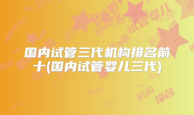 国内试管三代机构排名前十(国内试管婴儿三代)