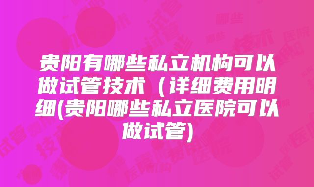 贵阳有哪些私立机构可以做试管技术(详细费用明细(贵阳哪些私立医院可以做试管)