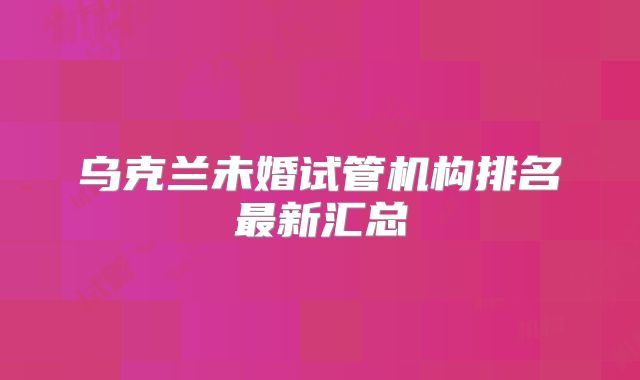 乌克兰未婚试管机构排名最新汇总