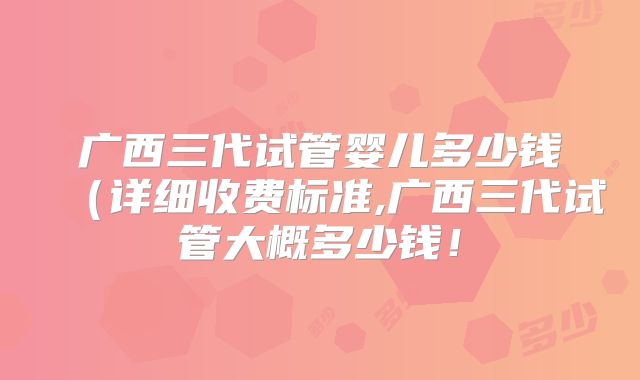 广西三代试管婴儿多少钱（详细收费标准,广西三代试管大概多少钱！