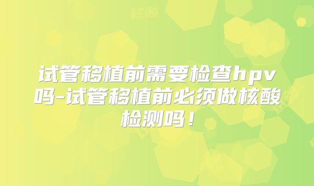 试管移植前需要检查hpv吗-试管移植前必须做核酸检测吗！