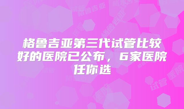 格鲁吉亚第三代试管比较好的医院已公布,6家医院任你选