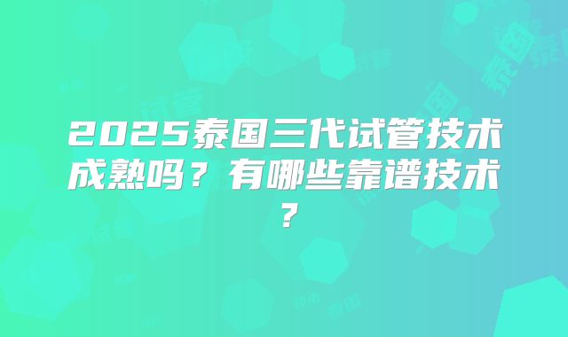 2025泰国三代试管技术成熟吗？有哪些靠谱技术？