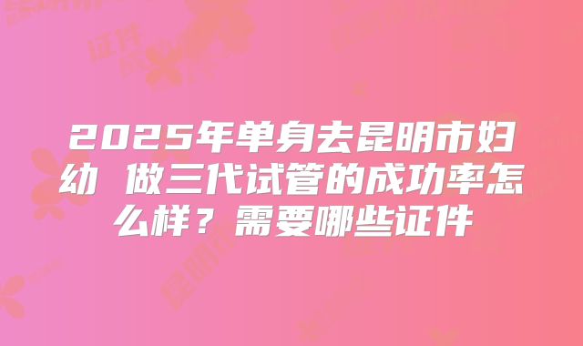 2025年单身去昆明市妇幼 做三代试管的成功率怎么样？需要哪些证件