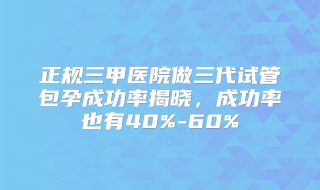 正规三甲医院做三代试管包孕成功率揭晓,成功率也有40%-60%