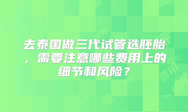 去泰国做三代试管选胚胎，需要注意哪些费用上的细节和风险？