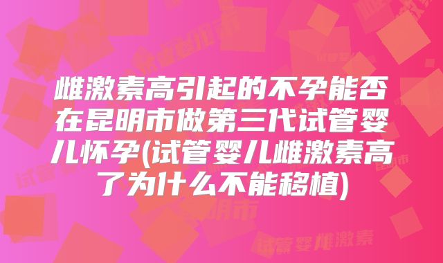 雌激素高引起的不孕能否在昆明市做第三代试管婴儿怀孕(试管婴儿雌激素高了为什么不能移植)