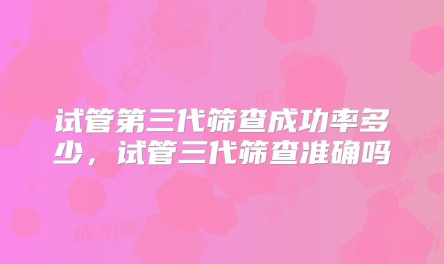 试管第三代筛查成功率多少,试管三代筛查准确吗