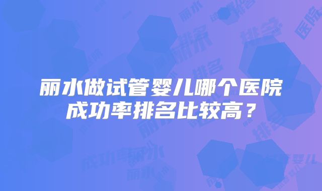 丽水做试管婴儿哪个医院成功率排名比较高？
