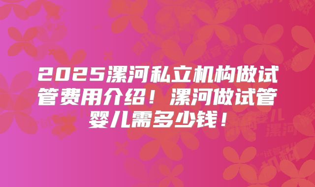 2025漯河私立机构做试管费用介绍!漯河做试管婴儿需多少钱!