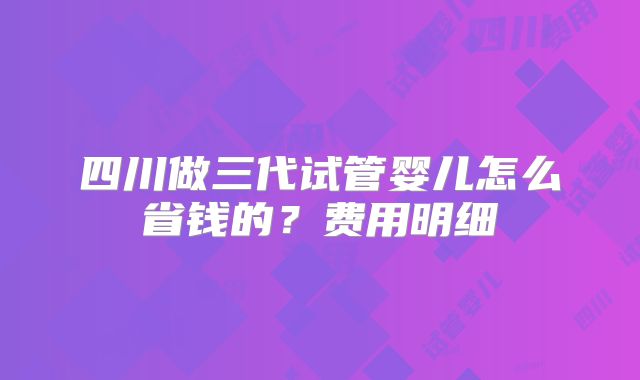 四川做三代试管婴儿怎么省钱的？费用明细