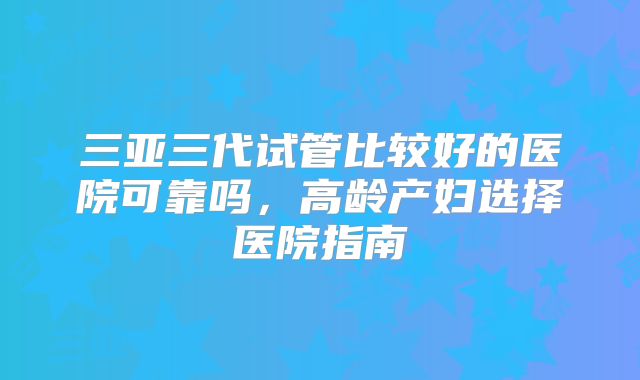 三亚三代试管比较好的医院可靠吗,高龄产妇选择医院指南