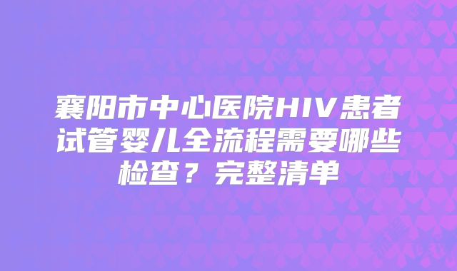 襄阳市中心医院HIV患者试管婴儿全流程需要哪些检查？完整清单