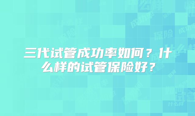 三代试管成功率如何？什么样的试管保险好？