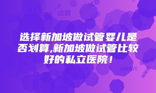 选择新加坡做试管婴儿是否划算,新加坡做试管比较好的私立医院！