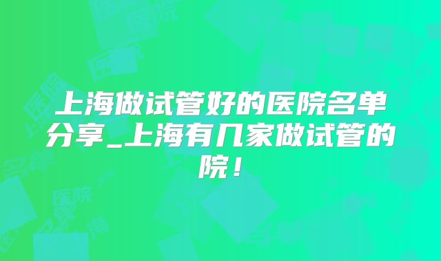 上海做试管好的医院名单分享_上海有几家做试管的院！