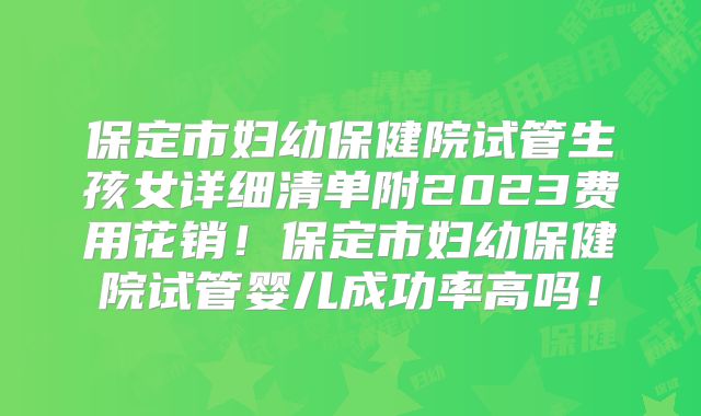 保定市妇幼保健院试管生孩女详细清单附2023费用花销！保定市妇幼保健院试管婴儿成功率高吗！