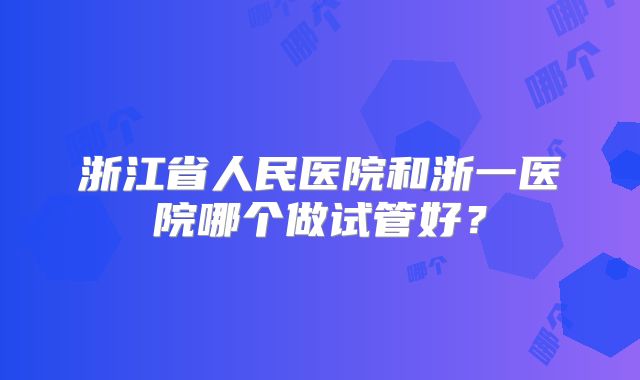 浙江省人民医院和浙一医院哪个做试管好?