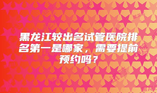 黑龙江较出名试管医院排名第一是哪家，需要提前预约吗？