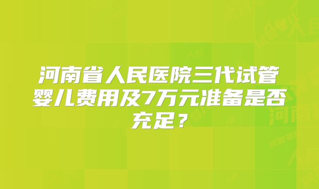 河南省人民医院三代试管婴儿费用及7万元准备是否充足？