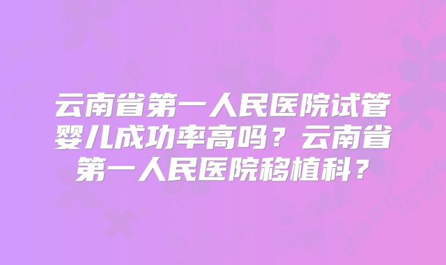 云南省第一人民医院试管婴儿成功率高吗？云南省第一人民医院移植科？