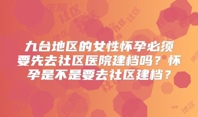 九台地区的女性怀孕必须要先去社区医院建档吗？怀孕是不是要去社区建档？