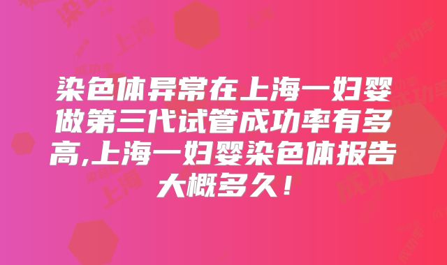 染色体异常在上海一妇婴做第三代试管成功率有多高,上海一妇婴染色体报告大概多久!