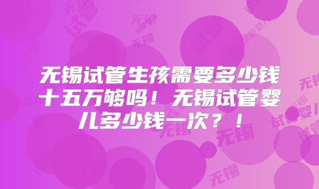 无锡试管生孩需要多少钱十五万够吗!无锡试管婴儿多少钱一次?!