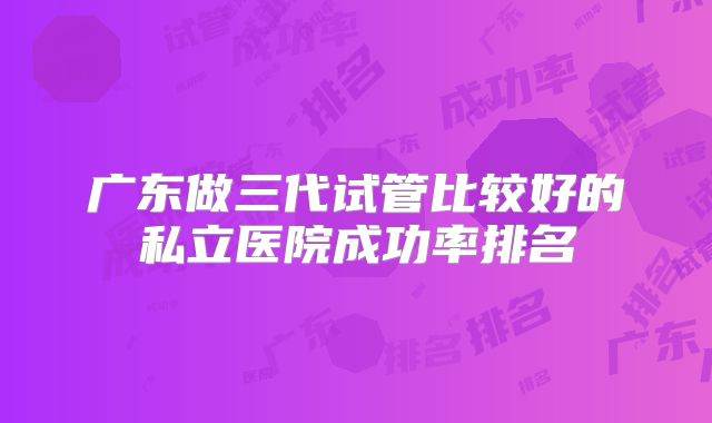 广东做三代试管比较好的私立医院成功率排名
