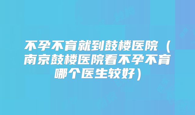 不孕不育就到鼓楼医院（南京鼓楼医院看不孕不育哪个医生较好）