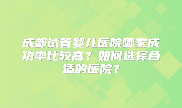 成都试管婴儿医院哪家成功率比较高？如何选择合适的医院？