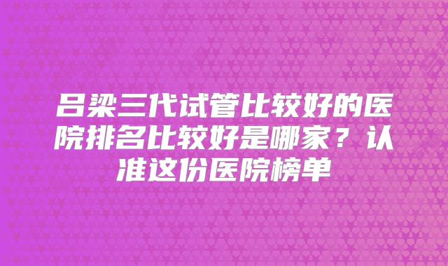 吕梁三代试管比较好的医院排名比较好是哪家？认准这份医院榜单