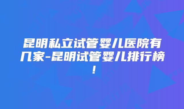 昆明私立试管婴儿医院有几家-昆明试管婴儿排行榜！