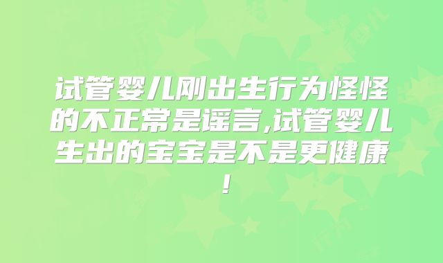 试管婴儿刚出生行为怪怪的不正常是谣言,试管婴儿生出的宝宝是不是更健康!