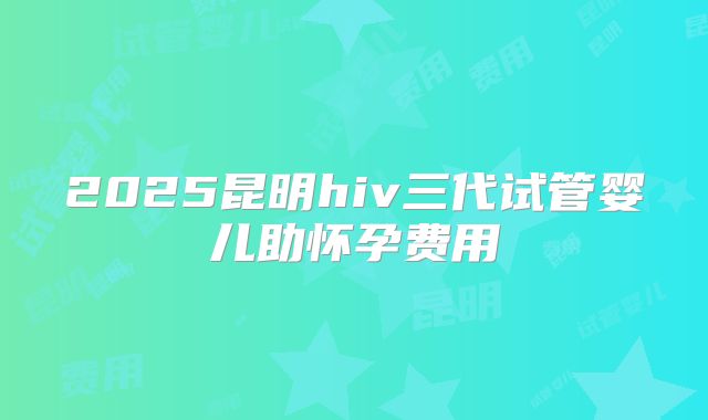 2025昆明hiv三代试管婴儿助怀孕费用