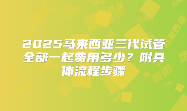 2025马来西亚三代试管全部一起费用多少？附具体流程步骤