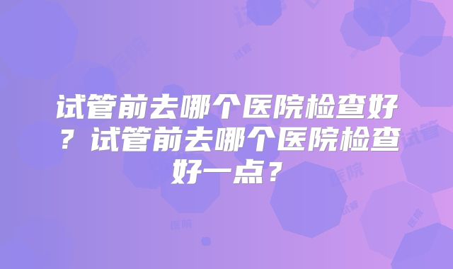 试管前去哪个医院检查好？试管前去哪个医院检查好一点？