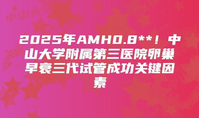 2025年AMH0.8**!中山大学附属第三医院卵巢早衰三代试管成功关键因素