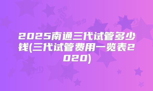 2025南通三代试管多少钱(三代试管费用一览表2020)