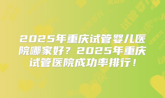 2025年重庆试管婴儿医院哪家好？2025年重庆试管医院成功率排行！