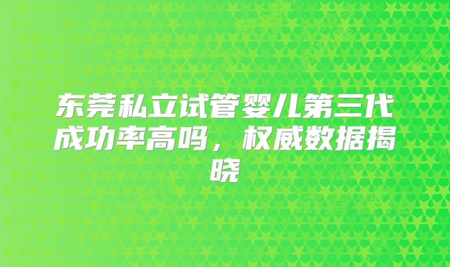 东莞私立试管婴儿第三代成功率高吗，权威数据揭晓