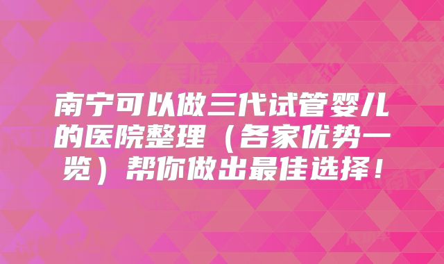 南宁可以做三代试管婴儿的医院整理（各家优势一览）帮你做出最佳选择！