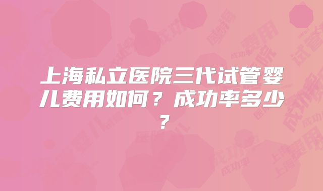 上海私立医院三代试管婴儿费用如何？成功率多少？